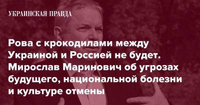 Рова с крокодилами между Украиной и Россией не будет. Мирослав Маринович об угрозах будущего, национальной болезни и культуре отмены - pravda.com.ua - Украина