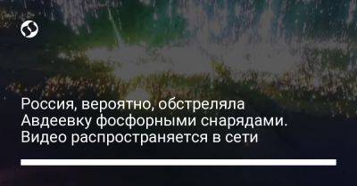 Россия, вероятно, обстреляла Авдеевку фосфорными снарядами. Видео распространяется в сети - liga.net - Россия - Украина