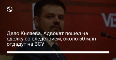Дело Князева. Адвокат пошел на соглашение со следствием и обязан отдать 50 млн на ВСУ - liga.net - Украина