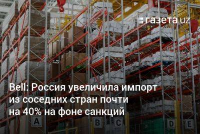 Bell: Россия увеличила импорт из соседних стран почти на 40% на фоне санкций - gazeta.uz - Россия - Украина - Армения - Узбекистан - Грузия - Турция - Азербайджан - Ес