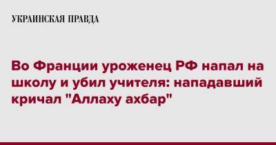 Во Франции - Во Франции уроженец РФ напал на школу и убил учителя: он кричал "Аллаху ахбар" - pravda.com.ua - Россия - Франция