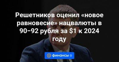 Решетников оценил «новое равновесие» нацвалюты в 90−92 рубля за $1 к 2024 году - smartmoney.one - США