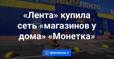 «Лента» купила сеть «магазинов у дома» «Монетка» - smartmoney.one - Россия