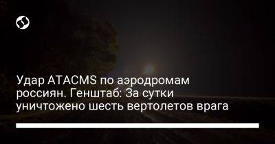 Удар ATACMS по аэродромам россиян. Генштаб: За сутки уничтожено шесть вертолетов врага - liga.net - Украина - Купянск