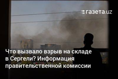 Что вызвало взрыв на складе в Сергели в Ташкенте? Информация правительственной комиссии - gazeta.uz - Узбекистан - Ташкент