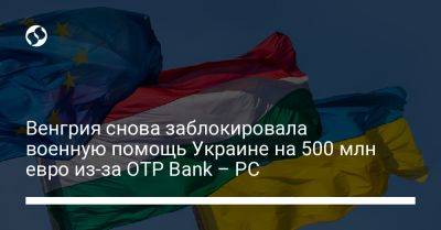 Венгрия снова заблокировала военную помощь Украине на 500 млн евро из-за OTP Bank – PC - liga.net - Россия - Украина - Венгрия - Ес