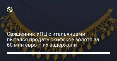 Священник УПЦ с итальянцами пытался продать скифское золото за 60 млн евро – их задержали - liga.net - Украина - Испания - Мадрид