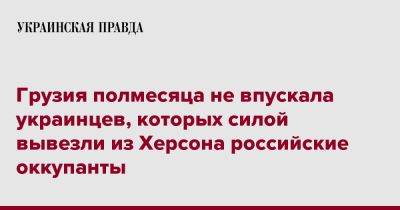 Грузия полмесяца не впускала украинцев, которых силой вывезли из Херсона российские оккупанты - pravda.com.ua - Россия - Украина - Грузия - Херсон - Тбилиси - Tbilisi