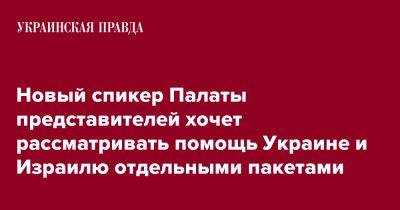 Майк Джонсон - Новый спикер Палаты представителей хочет рассматривать помощь Украине и Израилю отдельными пакетами - pravda.com.ua - США - Украина - Израиль