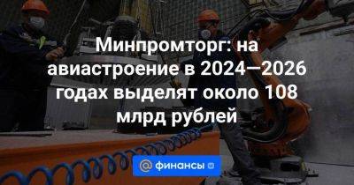Минпромторг: на авиастроение в 2024—2026 годах выделят около 108 млрд рублей - smartmoney.one - Россия