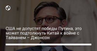 Владимир Путин - Майк Джонсон - США не допустят победы Путина, это может подтолкнуть Китай к войне с Тайванем – Джонсон - liga.net - Россия - Китай - США - Украина - Киев - Вашингтон - Израиль - Тайвань