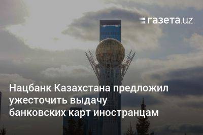 Нацбанк Казахстана предложил ужесточить выдачу банковских карт иностранцам - gazeta.uz - Казахстан - Узбекистан