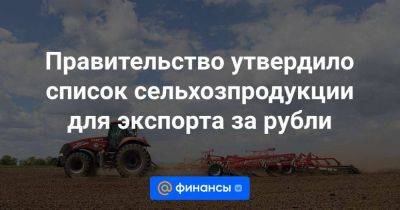 Правительство утвердило список сельхозпродукции для экспорта за рубли - smartmoney.one