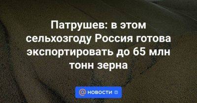 Владимир Путин - Михаил Мишустин - Патрушев: в этом сельхозгоду Россия готова экспортировать до 65 млн тонн зерна - smartmoney.one - Россия