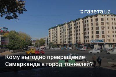 Кому выгодно превращение Самарканда в город тоннелей? - gazeta.uz - Узбекистан