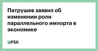 Николай Патрушев - Патрушев заявил об изменении роли параллельного импорта в экономике - smartmoney.one - Россия