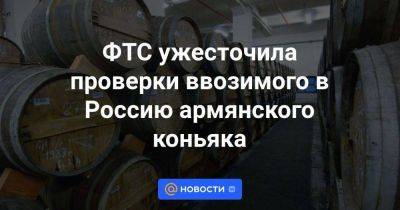 ФТС ужесточила проверки ввозимого в Россию армянского коньяка - smartmoney.one - Россия - Армения