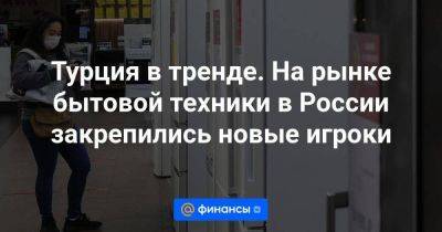 Эльдар Муртазин - Максим Чирков - Турция в тренде. На рынке бытовой техники в России закрепились новые игроки - smartmoney.one - Россия - Китай - Казахстан - Белоруссия - Турция