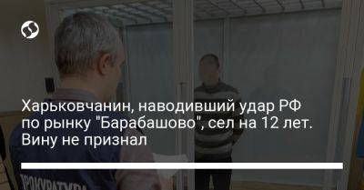 Харьковчанин, наводивший удар РФ по рынку "Барабашово", сел на 12 лет. Вину не признал - liga.net - Россия - Украина - Харьков