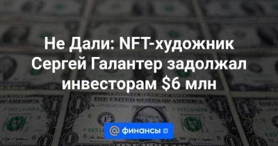 Не Дали: NFT-художник Сергей Галантер задолжал инвесторам $6 млн - smartmoney.one - Краснодар