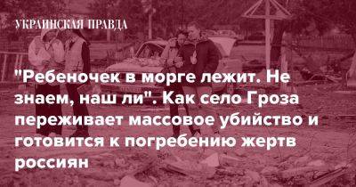 "Ребеночек в морге лежит. Не знаем, наш ли". Как село Гроза переживает массовое убийство и готовится к погребению жертв россиян - pravda.com.ua - Росія