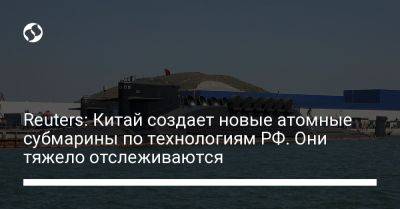 Reuters: Китай создает новые атомные субмарины по технологиям РФ. Они тяжело отслеживаются - liga.net - Россия - Китай - США - Украина - Reuters