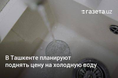 В Ташкенте планируют поднять цену на холодную воду - gazeta.uz - Узбекистан - Ташкент