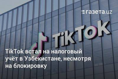 TikTok встал на налоговый учёт в Узбекистане, несмотря на блокировку - gazeta.uz - Узбекистан - Ташкент