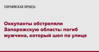 Оккупанты обстреляли Запорожскую область: погиб мужчина, который шел по улице - pravda.com.ua - Запорожская обл.