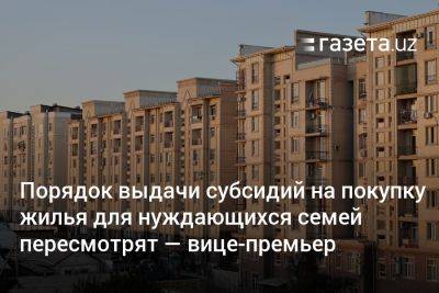 Порядок выдачи субсидий на покупку жилья для нуждающихся семей пересмотрят — вице-премьер - gazeta.uz - Узбекистан
