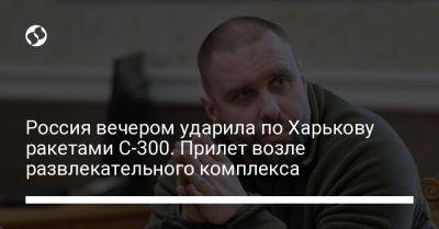 Олег Синегубов - Россия вечером ударила по Харькову ракетами С-300. Прилет возле развлекательного комплекса - liga.net - Россия - Украина - Харьков - район Шевченковский