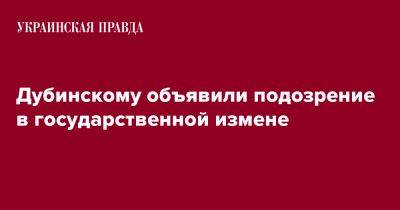Александр Дубинский - Дубинскому объявили подозрение в государственной измене - pravda.com.ua - Украина