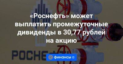 «Роснефть» может выплатить промежуточные дивиденды в 30,77 рублей на акцию - smartmoney.one - Россия