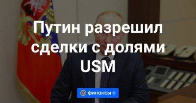 Путин разрешил сделки с долями USM - smartmoney.one