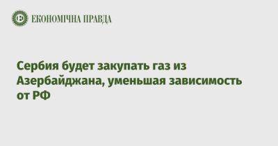 Сербия будет закупать газ из Азербайджана, уменьшая зависимость от РФ - epravda.com.ua - Россия - Украина - Болгария - Сербия - Азербайджан