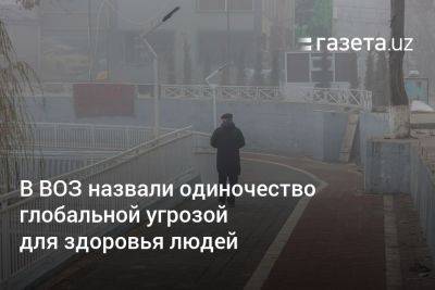 В ВОЗ назвали одиночество глобальной угрозой для здоровья людей - gazeta.uz - США - Узбекистан