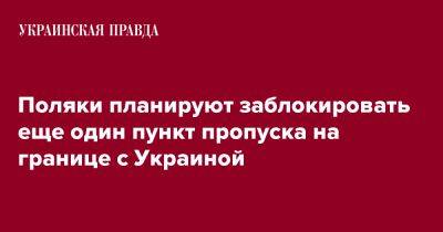 Поляки планируют заблокировать еще один пункт пропуска на границе с Украиной - pravda.com.ua - Украина - Киев