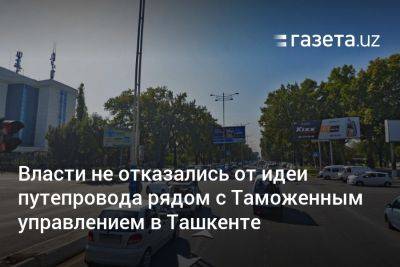 Шавкат Мирзиеев - Власти не отказались от идеи строительства путепровода рядом с Таможенным управлением в Ташкенте - gazeta.uz - Китай - Узбекистан - Ташкент - район Чиланзарский