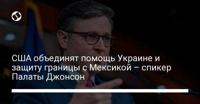 Майк Джонсон - США объединят помощь Украине и защиту границы с Мексикой – спикер Палаты Джонсон - liga.net - Россия - США - Украина - Израиль - Мексика