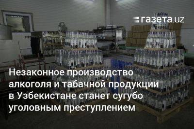 Незаконное производство алкоголя и табачной продукции в Узбекистане станет сугубо уголовным преступлением - gazeta.uz - Узбекистан