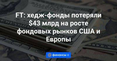 FT: хедж-фонды потеряли $43 млрд на росте фондовых рынков США и Европы - smartmoney.one - США