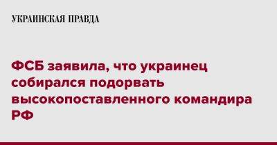 ФСБ заявила, что украинец собирался подорвать высокопоставленного командира РФ - pravda.com.ua - Россия - Украина - Воронеж