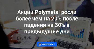 Акции Polymetal росли более чем на 20% после падения на 30% в предыдущие дни - smartmoney.one - Казахстан