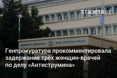 Генпрокуратура Узбекистана прокомментировала задержание трёх женщин-врачей по делу «Антиструмина» - gazeta.uz - Узбекистан
