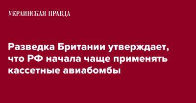 Разведка Британии утверждает, что РФ начала чаще применять кассетные авиабомбы - pravda.com.ua - Россия - Англия