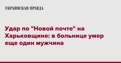 Удар по "Новой почте" на Харьковщине: в больнице умер еще один мужчина - pravda.com.ua - Харьковская обл. - Харьков - Скончался