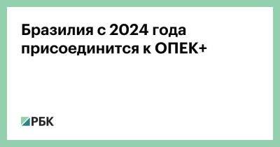 Александр Новак - Бразилия с 2024 года присоединится к ОПЕК+ - smartmoney.one - Россия - Бразилия