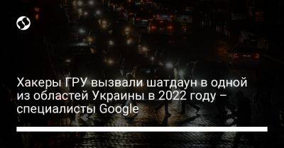 Гру - Хакеры ГРУ вызвали шатдаун в одной из областей Украины в 2022 году – специалисты Google - liga.net - Россия - Украина - Sandworm