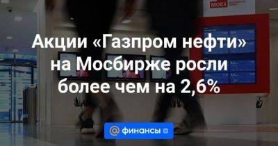 Акции «Газпром нефти» на Мосбирже росли более чем на 2,6% - smartmoney.one - Москва