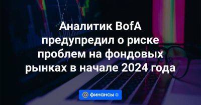 Аналитик BofA предупредил о риске проблем на фондовых рынках в начале 2024 года - smartmoney.one - США